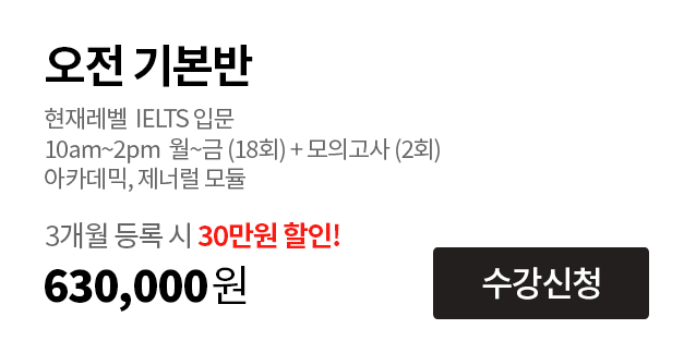 오전 기본반. 현재레벨  IELTS 입문 – 4.0
                                        10am~2pm  월~금 (18회) + 모의고사 (2회)
                                        아카데믹, 제너럴 모듈
                                        3개월 등록 시 30만원 할인! 600,000원.
                                        수강신청