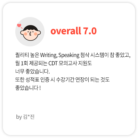 퀄리티 높은 Writing, Speaking 첨삭 시스템이 참 좋았고, 월 1회 제공되는 CDT 모의고사 지원도 너무 좋았습니다. 또한 성적표 인증 시 수강기간 연장이 되는 것도 좋았습니다 ! (김*진님 Overall 7.0)