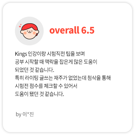 Kings 인강이랑 시험직전 팁을 보며 공부 시작할 때 맥락을 잡은게 많은 도움이 되었던 것 같습니다. 특히 라이팅 글쓰는 재주가 없었는데 첨삭을 통해 시험전 점수를 체크할 수 있어서 도움이 됐던 것 같습니다. (이*진님 Overall 6.5)