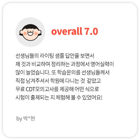 선생님들의 라이팅 샘플 답안을 보면서 제 것과 비교하여 정리하는 과정에서 영어실력이 많이 늘었습니다. 또 학습문의를 선생님들께서 직접 남겨주셔서 학원에 다니는 것  같았고 무료 CDT모의고사를 제공해 어떤 식으로 시험이 출제되는 지 체험해 볼 수 있었어요! (박*현님 Overall 7.0)