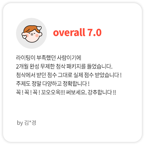 라이팅이 부족했던 사람이기에 2개월 완성 무제한 첨삭 패키지를 들었습니다. 첨삭에서 받던 점수 그대로 실제 점수 받았습니다 ! 주제도 정말 다양하고 정확합니다 ! 꼭 ! 꼭 ! 꼭 ! 꼬오오옥!!! 써보세요. 강추합니다 !! (김*경님 Overall 7.0)