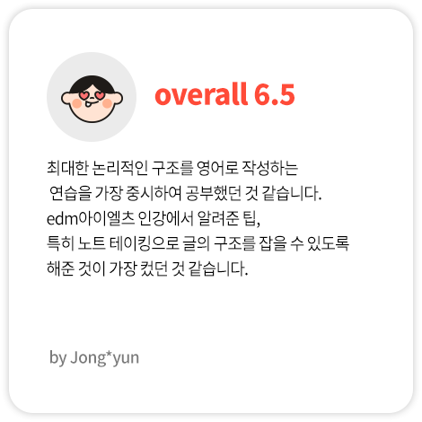 최대한 논리적인 구조를 영어로 작성하는 연습을 가장 중시하여 공부했던 것 같습니다. edm아이엘츠 인강에서 알려준 팁, 특히 노트 테이킹으로 글의 구조를 잡을 수 있도록 해준 것이 가장 컸던 것 같습니다. (Jong*yun님 Overall 6.5)
